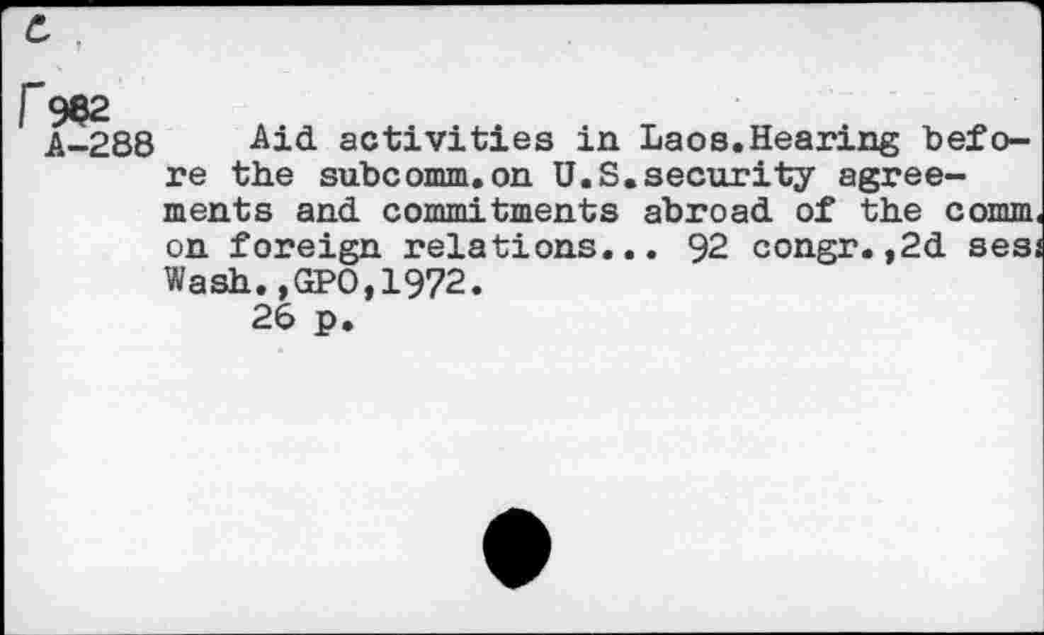 ﻿r 982
A-288
Aid activities in Laos.Hearing before the subcomm.on U.S.security agreements and commitments abroad of the comm on foreign relations... 92 congr.,2d ses; Wash.,GPO,1972.
26 p.